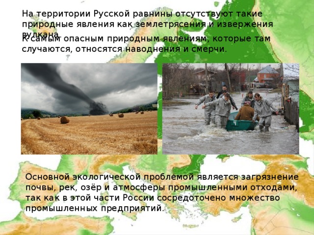 На территории Русской равнины отсутствуют такие природные явления как землетрясения и извержения вулкана.     К самым опасным природным явлениям, которые там случаются, относятся наводнения и смерчи. Основной экологической проблемой является загрязнение почвы, рек, озёр и атмосферы промышленными отходами, так как в этой части России сосредоточено множество промышленных предприятий. 