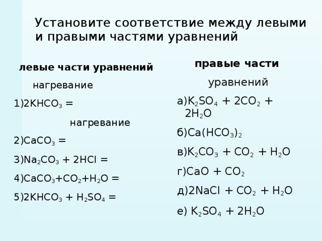 Установите соответствие между левыми и правыми частями уравнений правые части  уравнений а)K 2 SO 4 + 2CO 2 + 2H 2 O б)Ca(HCО 3 ) 2 в)K 2 CO 3 + CO 2 + H 2 O г)CaO + CO 2 д)2NaCI + CO 2 + H 2 O е) K 2 SO 4 + 2H 2 O  левые части уравнений  нагревание 1)2KHCO 3 =  нагревание 2)CaCO 3 = 3)Na 2 CO 3 + 2HCI = 4)СaCO 3 +CO 2 +H 2 O = 5)2KHCO 3 + H 2 SO 4 = 