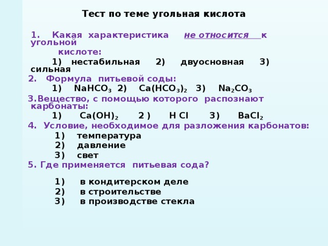 Тест по теме угольная кислота   1. Какая характеристика не относится  к угольной  кислоте:  1) нестабильная 2) двуосновная 3) сильная 2. Формула питьевой соды:  1) NаНСО 3 2) Са(НСО 3 ) 2 3) Nа 2 СО 3 3.Вещество, с помощью которого распознают карбонаты:  1) Са(ОН) 2 2 ) Н Сl  3) ВаСl 2 4. Условие, необходимое для разложения карбонатов:  1) температура  2) давление  3) свет 5. Где применяется питьевая сода?  1) в кондитерском деле  2) в строительстве  3) в производстве стекла        