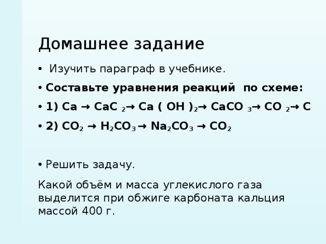 Домашнее задание  Изучить параграф в учебнике. Составьте уравнения реакций по схеме: 1) Ca → CaC  2 → Ca ( OH ) 2 → CaCO  3 → CO  2 → C 2) CO 2  → H 2 CO 3  → Na 2 CO 3  → CO 2 Решить задачу. Какой объём и масса углекислого газа выделится при обжиге карбоната кальция массой 400 г. 