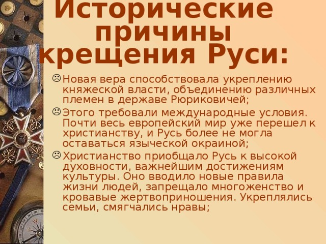 Исторические причины крещения Руси: Новая вера способствовала укреплению княжеской власти, объединению различных племен в державе Рюриковичей; Этого требовали международные условия. Почти весь европейский мир уже перешел к христианству, и Русь более не могла оставаться языческой окраиной; Христианство приобщало Русь к высокой духовности, важнейшим достижениям культуры. Оно вводило новые правила жизни людей, запрещало многоженство и кровавые жертвоприношения. Укреплялись семьи, смягчались нравы; 