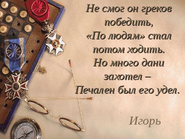 Не смог он греков победить,  «По людям» стал потом ходить.  Но много дани захотел –  Печален был его удел. Игорь 