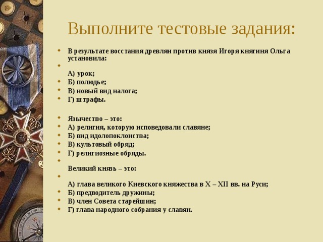 Выполните тестовые задания: В результате восстания древлян против князя Игоря княгиня Ольга установила:  А) урок; Б) полюдье; В) новый вид налога; Г) штрафы.  Язычество – это: А) религия, которую исповедовали славяне; Б) вид идолопоклонства; В) культовый обряд; Г)  религиозные обряды.  Великий князь – это:  А) глава великого Киевского княжества в X – XII вв. на Руси; Б) предводитель дружины; В) член Совета старейшин; Г) глава народного собрания у славян. 