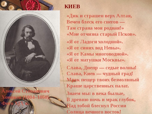 КИЕВ «Дик и страшен верх Алтая,  Вечен блеск его снегов —  Там страна моя родная!»  «Мне отчизна старый Псков». «Я от Ладоги холодной».  «Я от синих вод Невы».  «Я от Камы многоводной».  «Я от матушки Москвы». Слава, Днепр — седые волны!  Слава, Киев — чудный град!  Мрак пещер твоих безмолвный  Краше царственных палат. Знаем мы: в века былые,  В древню ночь и мрак глубок,  Над тобой блеснул России  Солнца вечного восток!  Алексей Степанович Хомяков (1804–1860).  Фото XIX в. 