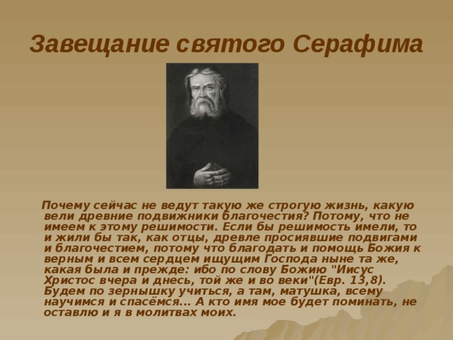 Завещание святого Серафима  Почему сейчас не ведут такую же строгую жизнь, какую вели древние подвижники благочестия? Потому, что не имеем к этому решимости. Если бы решимость имели, то и жили бы так, как отцы, древле просиявшие подвигами и благочестием, потому что благодать и помощь Божия к верным и всем сердцем ищущим Господа ныне та же, какая была и прежде: ибо по слову Божию 