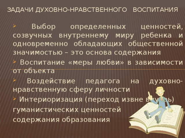 Задачи духовно-нравственного воспитания  Выбор определенных ценностей, созвучных внутреннему миру ребенка и одновременно обладающих общественной значимостью – это основа содержания  Воспитание «меры любви» в зависимости от объекта  Воздействие педагога на духовно-нравственную сферу личности  Интериоризация (переход извне внутрь) гуманистических ценностей содержания образования 