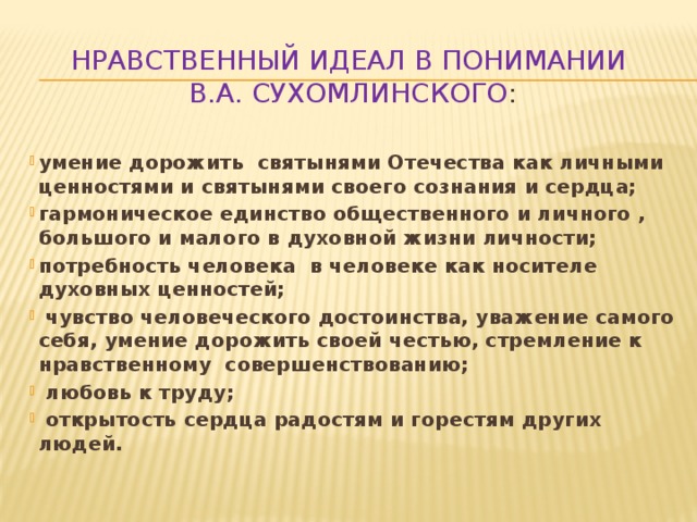 Нравственный идеал в понимании  В.А. Сухомлинского : умение дорожить святынями Отечества как личными ценностями и святынями своего сознания и сердца; гармоническое единство общественного и личного , большого и малого в духовной жизни личности; потребность человека в человеке как носителе духовных ценностей;  чувство человеческого достоинства, уважение самого себя, умение дорожить своей честью, стремление к нравственному совершенствованию;  любовь к труду;  открытость сердца радостям и горестям других людей.  