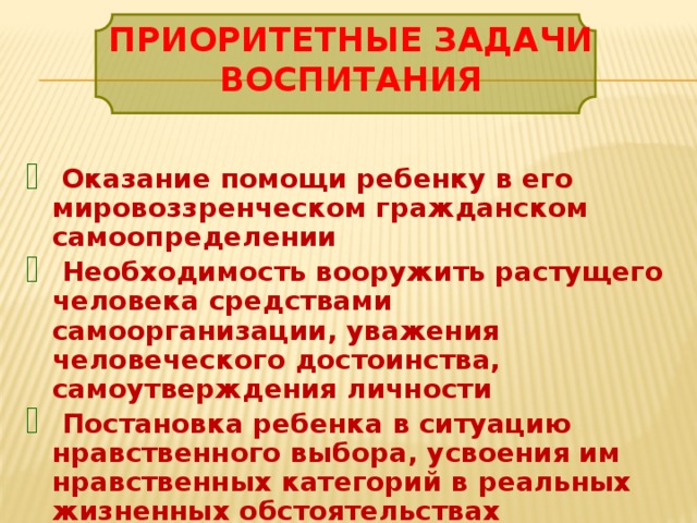 Приоритетные задачи воспитания  Оказание помощи ребенку в его мировоззренческом гражданском самоопределении  Необходимость вооружить растущего человека средствами самоорганизации, уважения человеческого достоинства, самоутверждения личности  Постановка ребенка в ситуацию нравственного выбора, усвоения им нравственных категорий в реальных жизненных обстоятельствах 