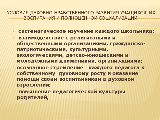 условия духовно-нравственного развития учащихся, их воспитания и полноценной социализации:   систематическое изучение каждого школьника;   взаимодействие с религиозными и общественными организациями, гражданско-патриотическими, культурными, экологическими, детско-юношескими и молодежными движениями, организациями; осознанное стремление   каждого педагога к собственному  духовному росту и оказание помощи своим воспитанникам в духовном взрослении;   повышение педагогической культуры родителей,   систематическое изучение каждого школьника;   взаимодействие с религиозными и общественными организациями, гражданско-патриотическими, культурными, экологическими, детско-юношескими и молодежными движениями, организациями; осознанное стремление   каждого педагога к собственному  духовному росту и оказание помощи своим воспитанникам в духовном взрослении;   повышение педагогической культуры родителей,   