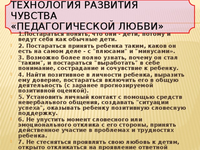 Технология развития чувства  «педагогической любви» 1.Постараться понять, что они - дети, потому и ведут себя как обычные дети. 2. Постараться принять ребенка таким, каков он есть на самом деле - с 