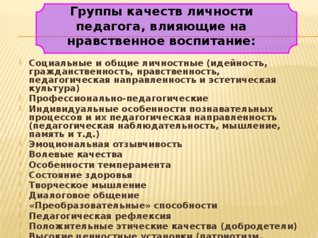 Группы качеств личности педагога, влияющие на нравственное воспитание: Социальные и общие личностные (идейность, гражданственность, нравственность, педагогическая направленность и эстетическая культура) Профессионально-педагогические Индивидуальные особенности познавательных процессов и их педагогическая направленность (педагогическая наблюдательность, мышление, память и т.д.) Эмоциональная отзывчивость Волевые качества Особенности темперамента Состояние здоровья Творческое мышление Диалоговое общение «Преобразовательные» способности Педагогическая рефлексия Положительные этические качества (добродетели) Высокие ценностные установки (патриотизм, гражданственность, любовь к детям) 