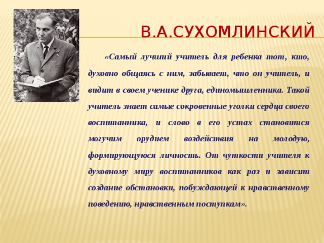 В.А.Сухомлинский  «Самый лучший учитель для ребенка тот, кто, духовно общаясь с ним, забывает, что он учитель, и видит в своем ученике друга, единомышленника. Такой учитель знает самые сокровенные уголки сердца своего воспитанника, и слово в его устах становится могучим орудием воздействия на молодую, формирующуюся личность. От чуткости учителя к духовному миру воспитанников как раз и зависит создание обстановки, побуждающей к нравственному поведению, нравственным поступкам». 