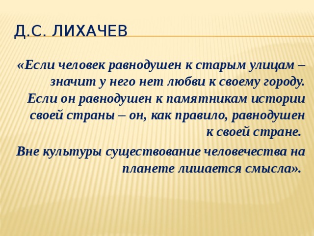 Д.С. Лихачев «Если человек равнодушен к старым улицам – значит у него нет любви к своему городу. Если он равнодушен к памятникам истории своей страны – он, как правило, равнодушен к своей стране. Вне культуры существование человечества на планете лишается смысла». 