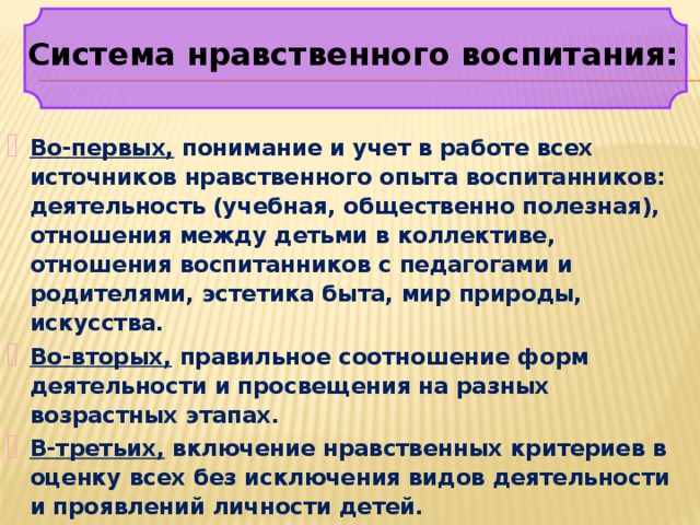 Система нравственного воспитания: Во-первых, понимание и учет в работе всех источников нравственного опыта воспитанников: деятельность (учебная, общественно полезная), отношения между детьми в коллективе, отношения воспитанников с педагогами и родителями, эстетика быта, мир природы, искусства. Во-вторых, правильное соотношение форм деятельности и просвещения на разных возрастных этапах. В-третьих, включение нравственных критериев в оценку всех без исключения видов деятельности и проявлений личности детей. 