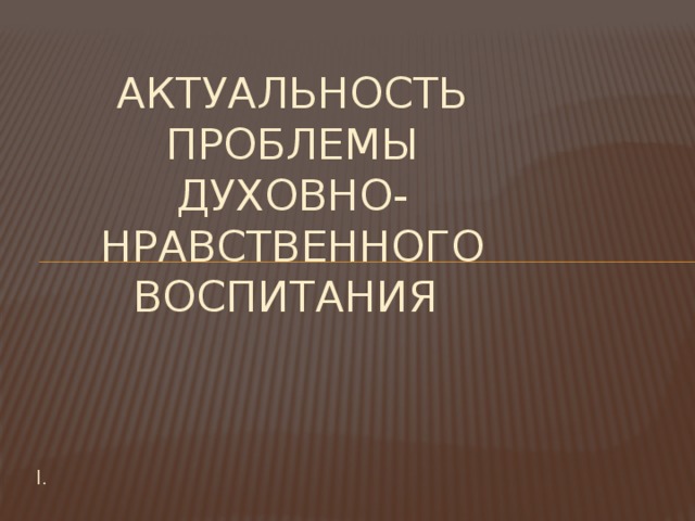  Актуальность проблемы духовно-нравственного воспитания I. 