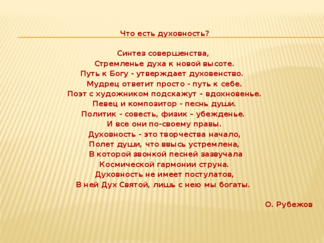 Что есть духовность?   Синтез совершенства, Стремленье духа к новой высоте. Путь к Богу - утверждает духовенство. Мудрец ответит просто - путь к себе. Поэт с художником подскажут – вдохновенье. Певец и композитор - песнь души. Политик - совесть, физик – убежденье. И все они по-своему правы. Духовность - это творчества начало, Полет души, что ввысь устремлена,  В которой звонкой песней зазвучала Космической гармонии струна. Духовность не имеет постулатов, В ней Дух Святой, лишь с нею мы богаты.  О. Рубежов   