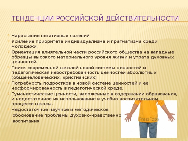 Тенденции российской действительности Нарастание негативных явлений Усиление приоритета индивидуализма и прагматизма среди молодежи. Ориентация влиятельной части российского общества на западные образцы высокого материального уровня жизни и утрата духовных ценностей. Поиск современной школой новой системы ценностей и педагогическая невостребованность ценностей абсолютных (общечеловеческих, христианских) Потребность подростков в новой системе ценностей и ее несформированность в педагогической среде. Гуманистические ценности, заложенные в содержании образования, и недостаточное их использование в учебно-воспитательном процессе школы. Недостаточное научное и методическое  обоснование проблемы духовно-нравственного  воспитания 