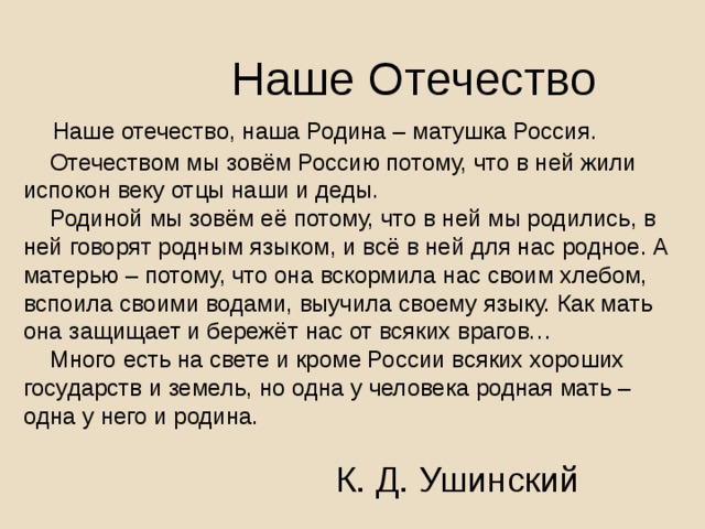  Наше Отечество  Наше отечество, наша Родина – матушка Россия.  Отечеством мы зовём Россию потому, что в ней жили испокон веку отцы наши и деды.  Родиной мы зовём её потому, что в ней мы родились, в ней говорят родным языком, и всё в ней для нас родное. А матерью – потому, что она вскормила нас своим хлебом, вспоила своими водами, выучила своему языку. Как мать она защищает и бережёт нас от всяких врагов…  Много есть на свете и кроме России всяких хороших государств и земель, но одна у человека родная мать – одна у него и родина.  К. Д. Ушинский 