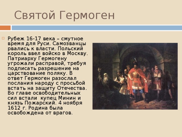 Святой Гермоген Рубеж 16-17 века – смутное время для Руси. Самозванцы рвались к власти. Польский король ввел войско в Москву. Патриарху Гермогену угрожали расправой, требуя подписать разрешение на царствование поляку. В ответ Гермоген разослал послания народу с просьбой встать на защиту Отечества. Во главе освободительных сил встали купец Минин и князь Пожарский. 4 ноября 1612 г. Родина была освобождена от врагов. 