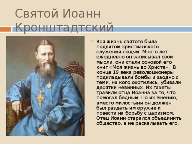 Святой Иоанн Кронштадтский Вся жизнь святого была подвигом христианского служения людям. Много лет ежедневно он записывал свои мысли, они стали основой его книг «Моя жизнь во Христе». В конце 19 века революционеры подкладывали бомбы и заодно с теми, на кого охотились, убивали десятки невинных. Их газеты травили отца Иоанна за то, что помогал бедным. По их мнению, вместо милостыни он должен был раздать им оружие и повести на борьбу с царизмом. Отец Иоанн старался объединить общество, а не раскалывать его. 