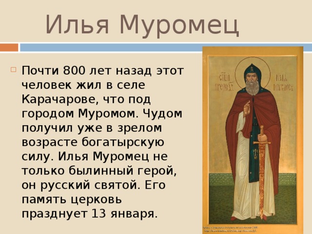 Илья Муромец Почти 800 лет назад этот человек жил в селе Карачарове, что под городом Муромом. Чудом получил уже в зрелом возрасте богатырскую силу. Илья Муромец не только былинный герой, он русский святой. Его память церковь празднует 13 января. 