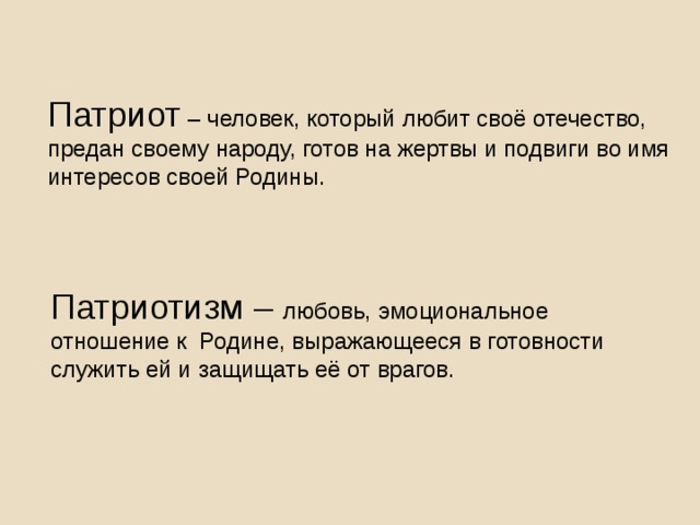 Патриот – человек, который любит своё отечество, предан своему народу, готов на жертвы и подвиги во имя интересов своей Родины. Патриотизм – любовь, эмоциональное отношение к Родине, выражающееся в готовности служить ей и защищать её от врагов.  