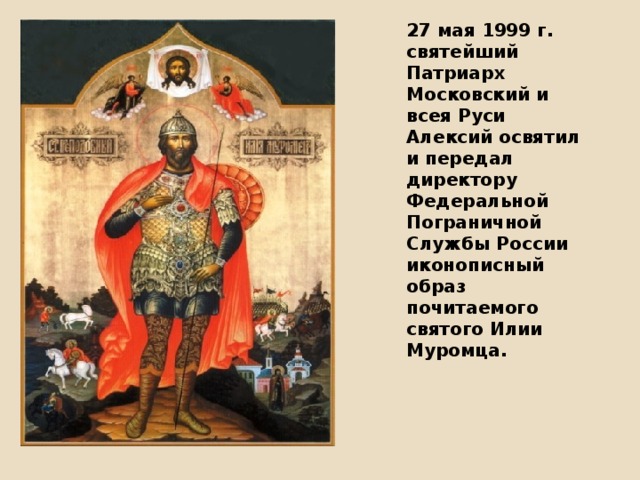 27 мая 1999 г. святейший Патриарх Московский и всея Руси Алексий освятил и передал директору Федеральной Пограничной Службы России иконописный образ почитаемого святого Илии Муромца.  