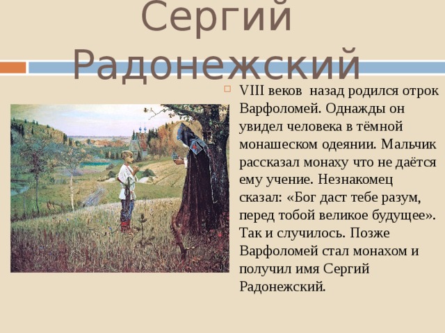 Сергий Радонежский VIII веков назад родился отрок Варфоломей. Однажды он увидел человека в тёмной монашеском одеянии. Мальчик рассказал монаху что не даётся ему учение. Незнакомец сказал: «Бог даст тебе разум, перед тобой великое будущее». Так и случилось. Позже Варфоломей стал монахом и получил имя Сергий Радонежский. 