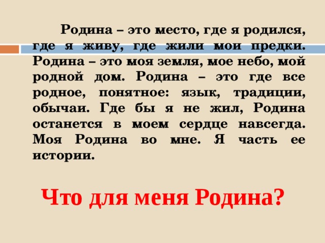  Родина – это место, где я родился, где я живу, где жили мои предки. Родина – это моя земля, мое небо, мой родной дом. Родина – это где все родное, понятное: язык, традиции, обычаи. Где бы я не жил, Родина останется в моем сердце навсегда. Моя Родина во мне. Я часть ее истории. Что для меня Родина? 