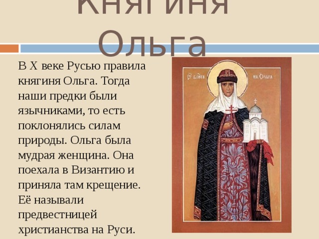 Княгиня Ольга В X веке Русью правила княгиня Ольга. Тогда наши предки были язычниками, то есть поклонялись силам природы. Ольга была мудрая женщина. Она поехала в Византию и приняла там крещение. Её называли предвестницей христианства на Руси. 