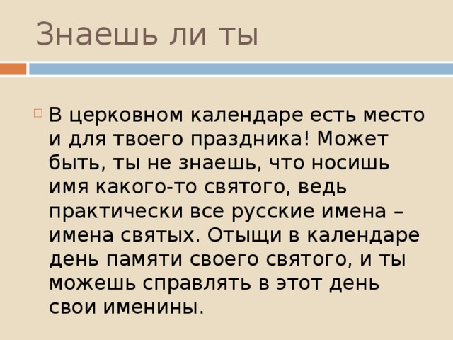 Знаешь ли ты   В церковном календаре есть место и для твоего праздника! Может быть, ты не знаешь, что носишь имя какого-то святого, ведь практически все русские имена – имена святых. Отыщи в календаре день памяти своего святого, и ты можешь справлять в этот день свои именины. 