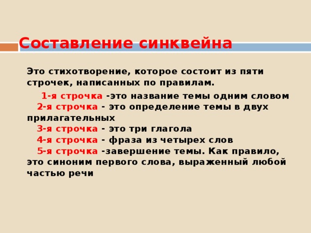  Составление синквейна   Это стихотворение, которое состоит из пяти строчек, написанных по правилам.  1-я строчка -это название темы одним словом   2-я строчка - это определение темы в двух прилагательных  3-я строчка - это три глагола   4-я строчка - фраза из четырех слов   5-я строчка -завершение темы. Как правило, это синоним первого слова, выраженный любой частью речи   