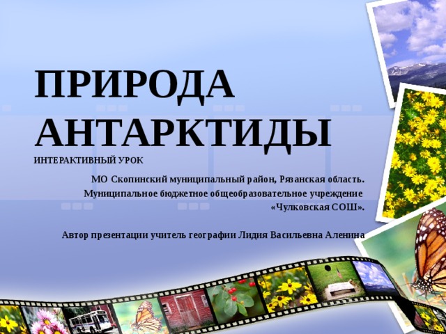 ПРИРОДА АНТАРКТИДЫ  ИНТЕРАКТИВНЫЙ УРОК МО Скопинский муниципальный район, Рязанская область. Муниципальное бюджетное общеобразовательное учреждение «Чулковская СОШ».  Автор презентации учитель географии Лидия Васильевна Аленина   