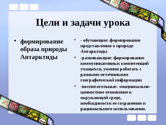Цели и задачи урока формирование образа природы Антарктиды - обучающие: формирование представления о природе Антарктиды -развивающие: формирование коммуникативных компетенций учащихся, умения работать с разными источниками географической информации -воспитательные: эмоционально-ценностное отношение к окружающей среде, необходимости ее сохранения и рационального использования.  