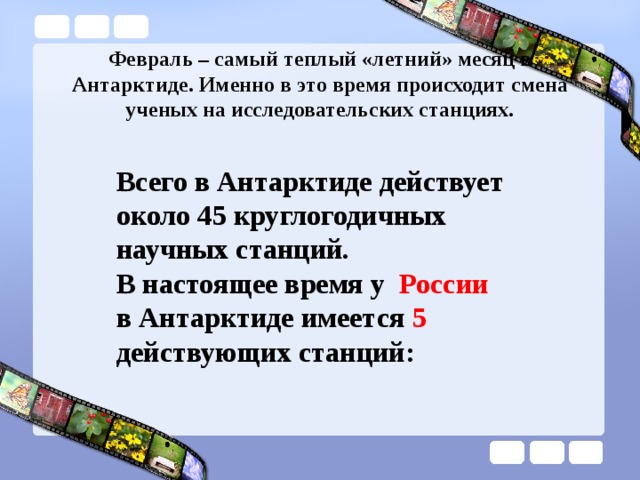 Февраль – самый теплый «летний» месяц в Антарктиде. Именно в это время происходит смена ученых на исследовательских станциях. Всего в Антарктиде действует около 45 круглогодичных научных станций. В настоящее время у России в Антарктиде имеется 5 действующих станций: 