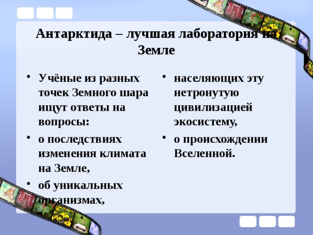 Антарктида – лучшая лаборатория на Земле Учёные из разных точек Земного шара ищут ответы на вопросы: о последствиях изменения климата на Земле, об уникальных организмах, населяющих эту нетронутую цивилизацией экосистему, о происхождении Вселенной. 