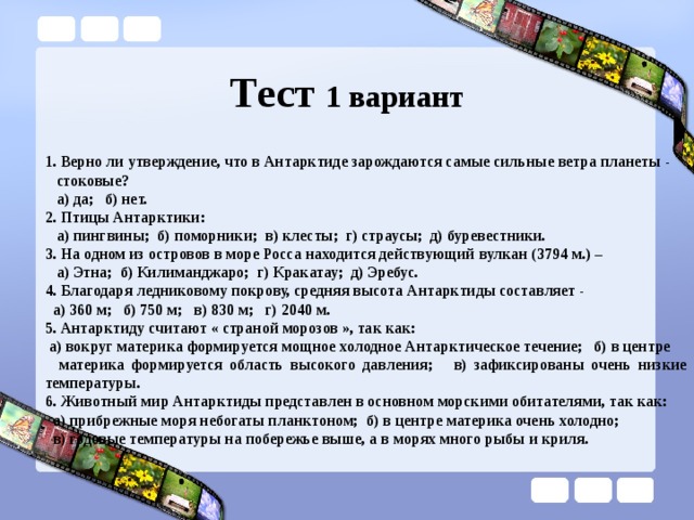Тест 1 вариант 1. Верно ли утверждение, что в Антарктиде зарождаются самые сильные ветра планеты -  стоковые?  а) да; б) нет. 2. Птицы Антарктики:  а) пингвины; б) поморники; в) клесты; г) страусы; д) буревестники. 3. На одном из островов в море Росса находится действующий вулкан (3794 м.) –  а) Этна; б) Килиманджаро; г) Кракатау; д) Эребус. 4. Благодаря ледниковому покрову, средняя высота Антарктиды составляет -  а) 360 м; б) 750 м; в) 830 м; г) 2040 м. 5. Антарктиду считают « страной морозов », так как:  а) вокруг материка формируется мощное холодное Антарктическое течение; б) в центре  материка формируется область высокого давления; в) зафиксированы очень низкие температуры. 6. Животный мир Антарктиды представлен в основном морскими обитателями, так как:  а) прибрежные моря небогаты планктоном; б) в центре материка очень холодно;  в) годовые температуры на побережье выше, а в морях много рыбы и криля. 