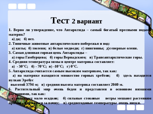 Тест 2 вариант 1. Верно ли утверждение, что Антарктида – самый богатый пресными водами материк?  а) да; б) нет. 2. Типичные животные антарктического побережья и вод:  а) киты; б) тюлени; в) белые медведи; г) пингвины; д)северные олени. 3. Самая длинная горная цепь Антарктиды –  а) горы Гамбурцева; б) горы Вернадского; в) Трансантарктические горы. 4. Средняя температура зимы в центре материка составляет:  а) - 30°С; б) - 70°С; в) -10°С; г) 0°С. 5. Антарктида считается самым высоким материком, так как:  а) на материке находится множество горных хребтов; б) здесь находится вулкан Эребус  высотой 3794 м; в) средняя высота материка составляет 2040 м. 6. Растительный мир очень беден и представлен в основном низшими растениями, так как:  а) выпадает мало осадков; б) сильные стоковые ветры мешают растениям прочно держаться за почву; в) среднегодовые температуры очень низки. 