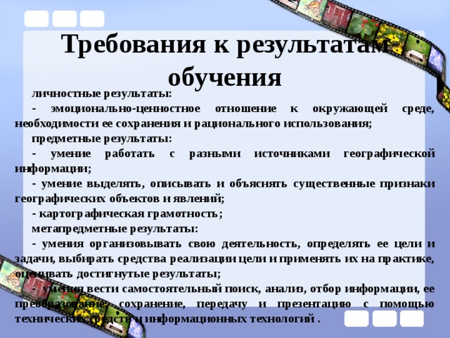 Требования к результатам обучения личностные результаты: - эмоционально-ценностное отношение к окружающей среде, необходимости ее сохранения и рационального использования; предметные результаты: - умение работать с разными источниками географической информации; - умение выделять, описывать и объяснять существенные признаки географических объектов и явлений; - картографическая грамотность; метапредметные результаты: - умения организовывать свою деятельность, определять ее цели и задачи, выбирать средства реализации цели и применять их на практике, оценивать достигнутые результаты; - умения вести самостоятельный поиск, анализ, отбор информации, ее преобразование, сохранение, передачу и презентацию с помощью технических средств и информационных технологий . 
