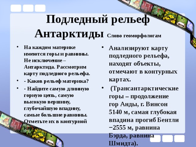 Подледный рельеф Антарктиды Слово геоморфологам На каждом материке имеются горы и равнины. Не исключение – Антарктида. Рассмотрим карту подледного рельефа. - Каков рельеф материка? - Найдите самую длинную горную цепь, самую высокую вершину, глубочайшую впадину, самые большие равнины. Отметьте их в контурной карте. Анализируют карту подледного рельефа, находят объекты, отмечают в контурных картах.  (Трансантарктические горы – продолжение гор Анды, г. Винсон 5140 м, самая глубокая впадина прогиб Бентли −2555 м, равнина Бэрда, равнина Шмидта).   