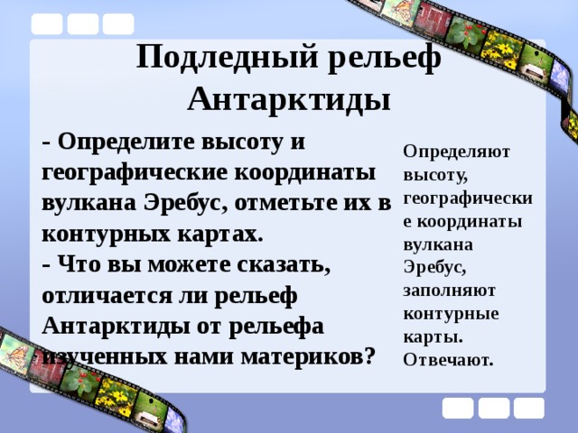 Подледный рельеф Антарктиды - Определите высоту и географические координаты вулкана Эребус, отметьте их в контурных картах. - Что вы можете сказать, отличается ли рельеф Антарктиды от рельефа изученных нами материков? Определяют высоту, географические координаты вулкана Эребус, заполняют контурные карты. Отвечают. 