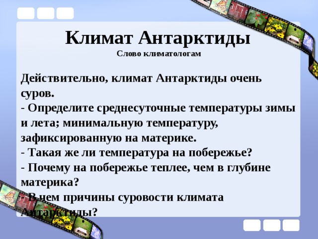 Климат Антарктиды   Слово климатологам Действительно, климат Антарктиды очень суров.  - Определите среднесуточные температуры зимы и лета; минимальную температуру, зафиксированную на материке. - Такая же ли температура на побережье? - Почему на побережье теплее, чем в глубине материка? - В чем причины суровости климата Антарктиды? 
