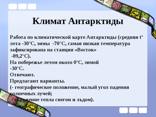 Климат Антарктиды Работа по климатической карте Антарктиды (средняя t° лета -30°С, зимы -70°С, самая низкая температура зафиксирована на станции «Восток»  -89,2°С). На побережье летом около 0°С, зимой -30°С. Отвечают. Предлагают варианты. (- географическое положение, малый угол падения солнечных лучей;  - отражение тепла снегом и льдом). 