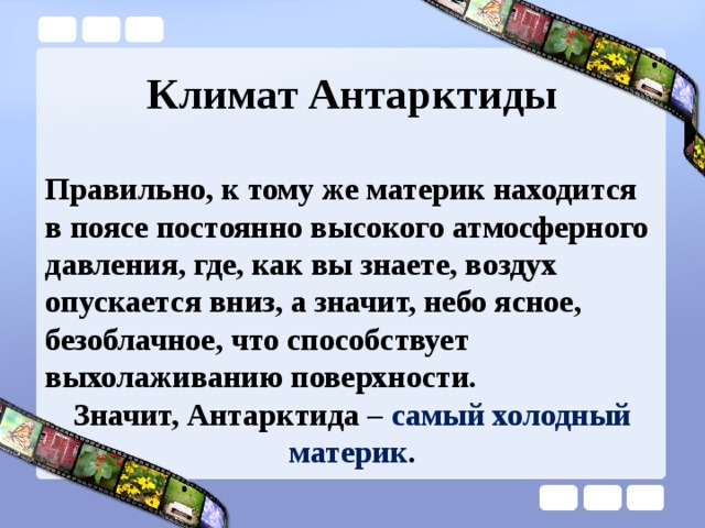 Климат Антарктиды Правильно, к тому же материк находится в поясе постоянно высокого атмосферного давления, где, как вы знаете, воздух опускается вниз, а значит, небо ясное, безоблачное, что способствует выхолаживанию поверхности. Значит, Антарктида – самый холодный материк . 