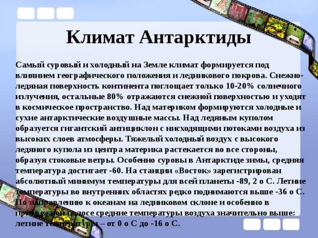 Климат Антарктиды Самый суровый и холодный на Земле климат формируется под влиянием географического положения и ледникового покрова. Снежно-ледяная поверхность континента поглощает только 10-20% солнечного излучения, остальные 80% отражаются снежной поверхностью и уходят в космическое пространство. Над материком формируются холодные и сухие антарктические воздушные массы. Над ледяным куполом образуется гигантский антициклон с нисходящими потоками воздуха из высоких слоев атмосферы. Тяжелый холодный воздух с высокого ледяного купола из центра материка растекается во все стороны, образуя стоковые ветры. Особенно суровы в Антарктиде зимы, средняя температура достигает -60. На станции «Восток» зарегистрирован абсолютный минимум температуры для всей планеты -89, 2 о С. Летние температуры во внутренних областях редко поднимаются выше -36 о С. По направлению к океанам на ледниковом склоне и особенно в прибрежной полосе средние температуры воздуха значительно выше: летние температуры – от 0 о С до -16 о С. 