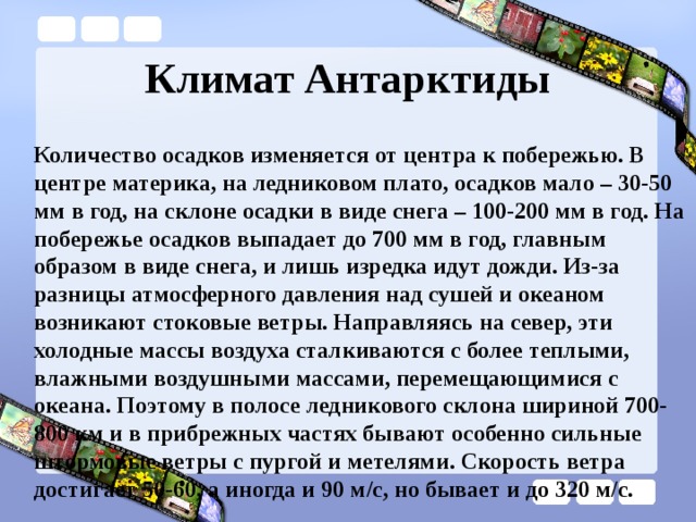 Климат Антарктиды Количество осадков изменяется от центра к побережью. В центре материка, на ледниковом плато, осадков мало – 30-50 мм в год, на склоне осадки в виде снега – 100-200 мм в год. На побережье осадков выпадает до 700 мм в год, главным образом в виде снега, и лишь изредка идут дожди. Из-за разницы атмосферного давления над сушей и океаном возникают стоковые ветры. Направляясь на север, эти холодные массы воздуха сталкиваются с более теплыми, влажными воздушными массами, перемещающимися с океана. Поэтому в полосе ледникового склона шириной 700-800 км и в прибрежных частях бывают особенно сильные штормовые ветры с пургой и метелями. Скорость ветра достигает 50-60, а иногда и 90 м/с, но бывает и до 320 м/с. 