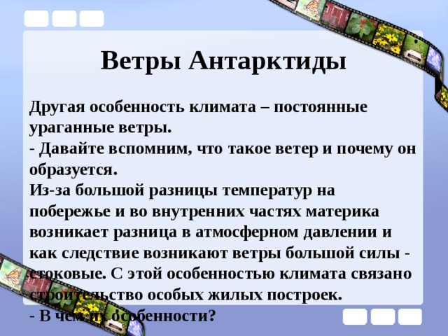 Ветры Антарктиды Другая особенность климата – постоянные ураганные ветры. - Давайте вспомним, что такое ветер и почему он образуется. Из-за большой разницы температур на побережье и во внутренних частях материка возникает разница в атмосферном давлении и как следствие возникают ветры большой силы - стоковые. С этой особенностью климата связано строительство особых жилых построек.  - В чем их особенности? 