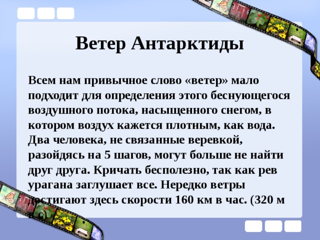 Ветер Антарктиды Всем нам привычное слово «ветер» мало подходит для определения этого беснующегося воздушного потока, насыщенного снегом, в котором воздух кажется плотным, как вода. Два человека, не связанные веревкой, разойдясь на 5 шагов, могут больше не найти друг друга. Кричать бесполезно, так как рев урагана заглушает все. Нередко ветры достигают здесь скорости 160 км в час. (320 м в с) 