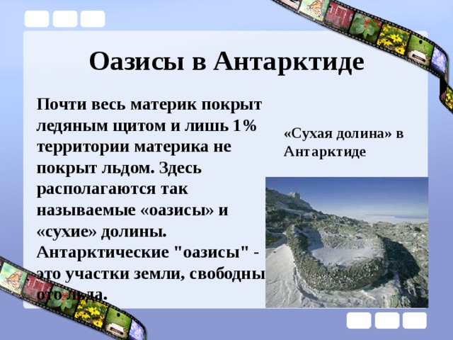 Оазисы в Антарктиде Почти весь материк покрыт ледяным щитом и лишь 1% территории материка не покрыт льдом. Здесь располагаются так называемые «оазисы» и «сухие» долины. Антарктические 