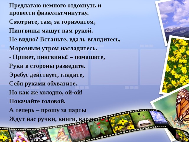 Предлагаю немного отдохнуть и провести физкультминутку. Смотрите, там, за горизонтом, Пингвины машут нам рукой. Не видно? Встаньте, вдаль вглядитесь, Морозным утром насладитесь. - Привет, пингвины! – помашите, Руки в стороны разведите. Эребус действует, глядите, Себя руками обхватите. Но как же холодно, ой-ой! Покачайте головой. А теперь – прошу за парты Ждут нас ручки, книги, карты.   
